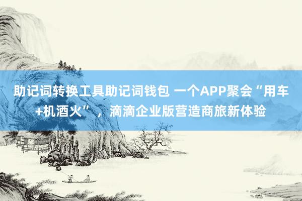 助记词转换工具助记词钱包 一个APP聚会“用车+机酒火” ，滴滴企业版营造商旅新体验