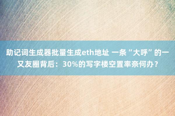 助记词生成器批量生成eth地址 一条“大呼”的一又友圈背后：30%的写字楼空置率奈何办？